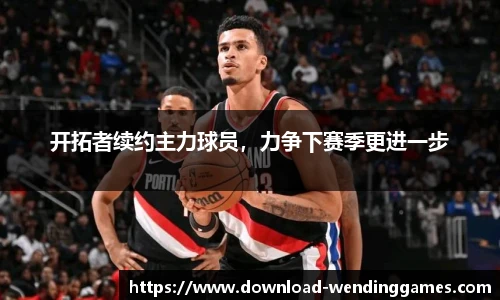 开拓者续约主力球员，力争下赛季更进一步