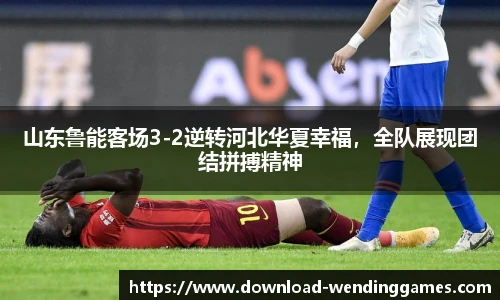 山东鲁能客场3-2逆转河北华夏幸福，全队展现团结拼搏精神