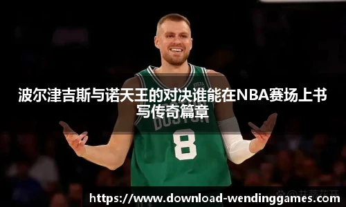 波尔津吉斯与诺天王的对决谁能在NBA赛场上书写传奇篇章
