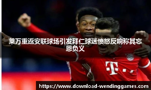 莱万重返安联球场引发拜仁球迷愤怒反响称其忘恩负义